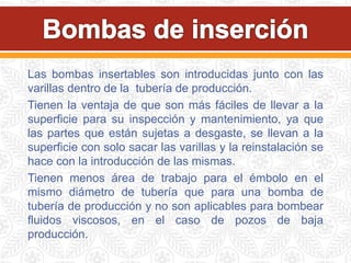 Las bombas insertables son introducidas junto con las
varillas dentro de la tubería de producción.
Tienen la ventaja de que son más fáciles de llevar a la
superficie para su inspección y mantenimiento, ya que
las partes que están sujetas a desgaste, se llevan a la
superficie con solo sacar las varillas y la reinstalación se
hace con la introducción de las mismas.
Tienen menos área de trabajo para el émbolo en el
mismo diámetro de tubería que para una bomba de
tubería de producción y no son aplicables para bombear
fluidos viscosos, en el caso de pozos de baja
producción.
 