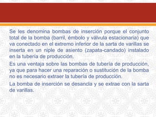 Se les denomina bombas de inserción porque el conjunto
total de la bomba (barril, émbolo y válvula estacionaria) que
va conectado en el extremo inferior de la sarta de varillas se
inserta en un niple de asiento (zapata-candado) instalado
en la tubería de producción.
Es una ventaja sobre las bombas de tubería de producción,
ya que para hacer una reparación o sustitución de la bomba
no es necesario extraer la tubería de producción.
La bomba de inserción se desancla y se extrae con la sarta
de varillas.
 