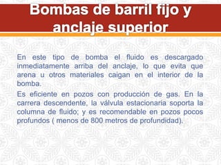 En este tipo de bomba el fluido es descargado
inmediatamente arriba del anclaje, lo que evita que
arena u otros materiales caigan en el interior de la
bomba.
Es eficiente en pozos con producción de gas. En la
carrera descendente, la válvula estacionaria soporta la
columna de fluido; y es recomendable en pozos pocos
profundos ( menos de 800 metros de profundidad).
 