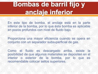 En este tipo de bomba, el anclaje está en la parte
inferior de la bomba, por lo que ésta bomba es aplicable
en pozos profundos con nivel de fluido bajo.
Proporciona una mayor eficiencia cuando se opera en
conjunto con un separador subsuperficial de gas.
Como el fluido es descargado arriba, existe la
posibilidad de que algunos materiales se depositen en el
interior o exterior de la bomba, por lo que es
recomendable colocar sellos superiores.
 