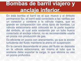 En ésta bomba el barril es el que mueve y el émbolo
permanece fijo, el barril está conectado a las varillas por
un conector y contiene a la válvula viajera, que es
grande en comparación con otros tipos de bombas. La
válvula estacionaria está colocada en la parte superior
del émbolo, el cual esta sostenido por un tubo hueco
conectado al anclaje inferior, no es recomendable usarla
en pozos con producción de gas.
Es eficiente en pozos con arenamiento, ya que la acción
turbulenta del fluido mantiene la arena en suspensión.
En la carrera descendente el peso del fluido se deposita
en la válvula estacionaria, así mismo el tubo que la
sostiene debe soportar la carga, lo que elimina su uso
en pozos profundos.
 