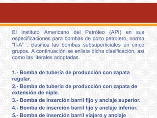 El Instituto Americano del Petróleo (API) en sus
especificaciones para bombas de pozo petrolero, norma
“II-A” , clasifica las bombas subsuperficiales en cinco
grupos. A continuación se enlista dicha clasificación, así
como las literales adoptadas.
1.- Bomba de tubería de producción con zapata
regular.
2.- Bomba de tubería de producción con zapata de
extensión de niple.
3.- Bomba de inserción barril fijo y anclaje superior.
4.- Bomba de inserción barril fijo y anclaje inferior.
5.- Bomba de inserción barril viajero y anclaje
 