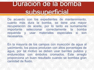 De acuerdo con los expedientes de mantenimiento,
cuanto más dura la bomba, se tiene una mayor
recuperación de aceite, por lo tanto es sumamente
importante seleccionar correctamente la bomba
requerida y usar materiales especiales si son
necesarios.
En la mayoría de los campos con inyección de agua al
yacimiento, los pozos producen con altos porcentajes de
agua, por tal motivo se deben usar barriles pulidos y
endurecidos con émbolos cromados. Este arreglo
proporciona un buen resultado cuando se bombea gran
cantidad de fluido.
 