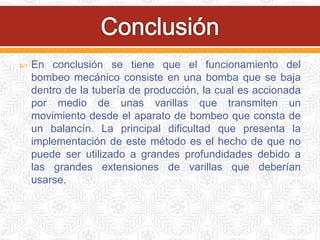  En conclusión se tiene que el funcionamiento del
bombeo mecánico consiste en una bomba que se baja
dentro de la tubería de producción, la cual es accionada
por medio de unas varillas que transmiten un
movimiento desde el aparato de bombeo que consta de
un balancín. La principal dificultad que presenta la
implementación de este método es el hecho de que no
puede ser utilizado a grandes profundidades debido a
las grandes extensiones de varillas que deberían
usarse.
 