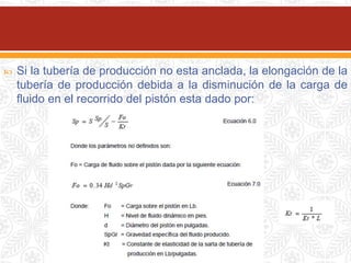  Si la tubería de producción no esta anclada, la elongación de la
tubería de producción debida a la disminución de la carga de
fluido en el recorrido del pistón esta dado por:
 