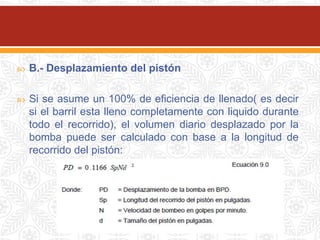  B.- Desplazamiento del pistón
 Si se asume un 100% de eficiencia de llenado( es decir
si el barril esta lleno completamente con liquido durante
todo el recorrido), el volumen diario desplazado por la
bomba puede ser calculado con base a la longitud de
recorrido del pistón:
 