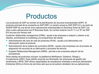 Productos
Los productos de SAP se centran en la planificación de recursos empresariales (ERP). El
producto principal de la compañía es SAP ERP. La versión actual es SAP ERP 6.0 y es parte de
SASAP ERP es una de las cinco aplicaciones empresariales en Business Suite de SAP. Las
otras cuatro aplicaciones son:P Business Suite. Su nombre anterior era R / 3. La "R" de SAP
R/3 se puso por tiempo real.
Customer relationship management (CRM) - ayuda a las empresas a adquirir y retener a los
clientes, aumentando el marketing y la comprensión del cliente
 Administración del ciclo de vida de productos (PLM) - ayuda a los fabricantes con
información sobre el producto
 Administración de la cadena de suministro (SCM) - ayuda a las empresas con el proceso de
asignación de recursos de su fabricación y procesos de servicio
 Supplier Relationship Management (SRM) - permite a las empresas adquirir de los
proveedores
Otras ofertas de productos incluyen: la plataforma NetWeaver, Gobierno, Riesgo y
Cumplimiento (GRC), Duet (oferta conjunta con Microsoft), las soluciones de gestión del
rendimiento y RFID. SAP ofrece capacidades de arquitectura orientada a servicios (llamándolo
Enterprise SOA) en forma de servicios web que se envuelven alrededor de sus aplicaciones.
 