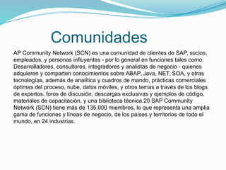 Comunidades
AP Community Network (SCN) es una comunidad de clientes de SAP, socios,
empleados, y personas influyentes - por lo general en funciones tales como:
Desarrolladores, consultores, integradores y analistas de negocio - quienes
adquieren y comparten conocimientos sobre ABAP, Java, NET, SOA, y otras
tecnologías, además de analítica y cuadros de mando, prácticas comerciales
óptimas del proceso, nube, datos móviles, y otros temas a través de los blogs
de expertos, foros de discusión, descargas exclusivas y ejemplos de código,
materiales de capacitación, y una biblioteca técnica.20 SAP Community
Network (SCN) tiene más de 135.000 miembros, lo que representa una amplia
gama de funciones y líneas de negocio, de los países y territorios de todo el
mundo, en 24 industrias.
 