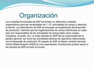 Organización
Las unidades funcionales de SAP se dividen en diferentes unidades
organizativas para las necesidades de I + D, actividades de campo y atención
al cliente. Los laboratorios de SAP se encargan principalmente del desarrollo
de productos, mientras que las organizaciones de campo distribuidas en cada
país son responsables de las actividades de campo tales como ventas,
marketing, consulta, etc. La sede ubicada en SAP AG es responsable de la
gestión general, así como las actividades básicas de ingeniería relacionadas
con el desarrollo de productos. El soporte de SAP al cliente, también llamado
Active Global Support (AGS) es una organización mundial para prestar apoyo a
los clientes de SAP en todo el mundo.
 