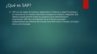 ¿Qué es SAP?
 SAP son las siglas de Systems, Applications, Products in data Processing y
en resumen es un sistema informatico basado en modulos integrados que
abbarca practicamente todos los aspectos de la administracion
empresarial. SAP esta considerada como el tercer proveedor
independiente de software del mundo (tras Mricrosoft y Oracle) y el mayor
de la union Europea.
 