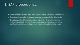 El SAP proporciona....
 Oportunidades de Mercado con la plataforma de E-Bussines mySAP.com
 Soluciones integradas a miles de organizaciones alrededor del mundo
 En cada caso, los E-Bussines mejoran los niveles de servicio mientras
reducen los costos, ofreciendo así nuevas oportunidades de negocio y
satisfacción en tiempo real para todos los involucrados en el proceso.
 