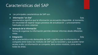 Caracteristicas del SAP
 Las principales características de SAP son:
 Información "on-line“ Esta
característica significa que la información se encuentra disponible al momento,
sin necesidad de esperar largos procesos de actualización y procesamiento
habituales en otros sistemas.
 Jerarquía de la información Esta
forma de organizar la información permite obtener informes desde diferentes
vistas.
 Integración Esta
es la característica más destacable de SAP y significa que la información se
comparte entre todos los módulos de SAP que la necesiten y que pueden tener
acceso a ella. La información se comparte, tanto entre módulos, como entre
todas las áreas.
 