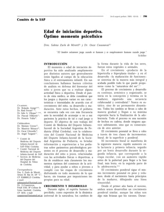 Arch.argent.pediatr 2003; 101(4) / 296
Dres. Sabina Zurlo de Mirotti(1)
y Dr. Oscar Casasnovas(2)
Comités de la SAP
Co-autores:
Dr. Rolando Amigó(1)(3)
,
Dr. Raúl Ferrari(1) (2)
,
Dr. Julio A. Ulloque(1) (2)(3)
,
Dr. Pascual Villiarolo(1)
,
Dr. Horacio Yulita(2)
.
Colaboradores:
Dr. Mariano Cerezo(2)
,
Dr. Mauricio Mónaco(2)
,
Dr. Oscar Ottonello(2)
,
Dr. Angel Turganti(2)
.
(1)
Comité de
Medicina del Deporte
Infanto-Juvenil de
SAP-Filial Córdoba.
(2)
Comité Nacional de
Medicina del Deporte
Infanto-Juvenil de SAP.
(3)
Servicio de Medicina
del Deporte del
Hospital de Niños
de Córdoba.
Correspondencia:
Dra. S. Zurlo de Mirotti.
Arturo M. Bas 54, 10º “C”,
CP X5000KLD Córdoba,
e-mail:
sabinazurlo@hotmail.com
Dr. O.Casasnovas,
Friuli 2162, Bº Colinas de
Velez Sarsfield, Córdoba,
CP 5016, e-mail:
casasnovas@intramed.net.ar
INTRODUCCIÓN
El momento o edad de iniciación de-
portiva ha sido analizado ampliamente
por distintos autores que generalmente
están ligados al campo de la educación
física o el entrenamiento infantil. En sus
conclusiones hallamos buenos criterios
de análisis en defensa del bienestar del
niño o joven que va a realizar alguna
actividad física o deportiva. Desde el pun-
to de vista médico, se debe considerar que
los juegos y deportes varían en sus carac-
terísticas e intensidades de acuerdo con el
crecimiento del niño, su desarrollo y ma-
duración. Ante estos hechos, el pediatra
se encuentra cada vez con más frecuencia
ante la necesidad de aconsejar o no a sus
pacientes la práctica de tal o cual juego o
deporte. El objetivo de este trabajo del
Comité de Medicina del Deporte Infanto-
Juvenil de la Sociedad Argentina de Pe-
diatría (Filial Córdoba), con la colabora-
ción del Comité Nacional de Medicina
del Deporte Infanto-Juvenil de la Socie-
dad Argentina de Pediatría, es brindar
información y experiencias a los pedia-
tras sobre parámetros psicobiológicos pre-
sentes en el proceso de desarrollo y ma-
duración del niño o joven, relacionadas
con las actividades físicas o deportivas, a
fin de establecer más claramente los mo-
mentos óptimos del comienzo de la acti-
vidad, y para ayudar a niños o jóvenes a
cumplir con las etapas de crecimiento
disfrutando en todo momento de lo que
hacen, sin traumas por imposiciones im-
propias para su edad.
CRECIMIENTO Y DESARROLLO
Durante siglos, el espíritu humano ha
percibido, como expresión de la dinámica
universal de la naturaleza, los cambios de
la forma durante la vida de los seres,
fueran estos vegetales o animales.
En el crecimiento –producto de la
hipertrofia e hiperplasia tisular– y en el
desarrollo –la maduración de funciones–
se sintetiza de la manera más integral y
acabada posible todo lo que puede propo-
nerse como la “naturaleza del ser”.1
El proceso de crecimiento y desarrollo
es continuo, armónico y organizado, se
inicia en la concepción y termina en la
madurez, siguiendo una secuencia
cefalocaudal y centrodistal.2
Nunca es es-
tático, sino de un permanente dinamis-
mo. Todos los cambios se llevan a cabo de
manera gradual y llegan a su máxima
expresión hacia la finalización de la ado-
lescencia. Todo el proceso es una sucesión
de hechos en cadena, donde ninguno apa-
rece súbitamente, sino que es consecuen-
cia de otro anterior.
El crecimiento posnatal se lleva a cabo
a través de tres clases de incrementos:
lineal, de la superficie y ponderal.
El incremento lineal se manifiesta de
la siguiente manera: rápido aumento en
la lactancia y primera infancia, seguido
por un lento desarrollo durante la se-
gunda infancia, que corresponde a la
etapa escolar, con un aumento rápido
antes de la pubertad para llegar a la fase
final, más lenta, en la segunda parte de
la adolescencia.3-6
El crecimiento ponderal sigue el mis-
mo incremento posnatal en peso y volu-
men, desde el nacimiento hasta principios
de la madurez, dibujando una línea
sinusoidal.
Desde el primer año hasta el noveno,
ambos sexos desarrollan un crecimiento
ponderal similar, aunque las niñas son
algo más livianas que los varones. Duran-
“El hombre solamente juega cuando es humano y es completamente humano cuando juega.”
Schiller
Edad de iniciación deportiva.
Óptimo momento psicofísico
 