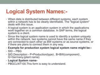 Logical System Names:-
• When data is distributed between different systems, each system
within a network has to be clearly identifiable. The "logical system"
deals with this issue.
• A logical system is an application system in which the applications
work together on a common database. In SAP terms, the logical
system is a client.
• Since the logical system name is used to identify a system uniquely
within the network, two systems cannot have the same name if they
are connected to each other as BW systems or as source systems, or
if there are plans to connect them in any way.
• Example for production system logical system name might be:-
• SID – PBG
• SID Description - P=Production(type) , B=BW(component) ,
G=Germany.(plant name)
• Logical System name-
• PBGCLNT100.This form is easy to understand.
 