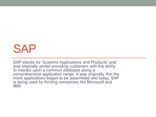 SAP
SAP stands for ‘Systems Applications and Products’ and
was originally aimed providing customers with the ability
to interact upon a common database along a
comprehensive application range. It was originally that the
more applications began to be assembled and today, SAP
is being used by thriving companies like Microsoft and
IBM.
 