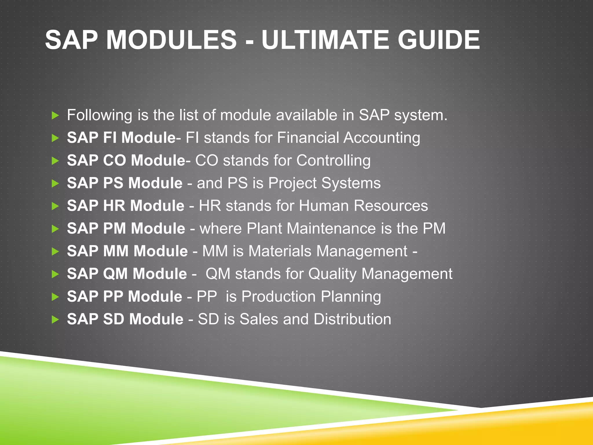 SAP MODULES - ULTIMATE GUIDE
 Following is the list of module available in SAP system.
 SAP FI Module- FI stands for Financial Accounting
 SAP CO Module- CO stands for Controlling
 SAP PS Module - and PS is Project Systems
 SAP HR Module - HR stands for Human Resources
 SAP PM Module - where Plant Maintenance is the PM
 SAP MM Module - MM is Materials Management -
 SAP QM Module - QM stands for Quality Management
 SAP PP Module - PP is Production Planning
 SAP SD Module - SD is Sales and Distribution
 