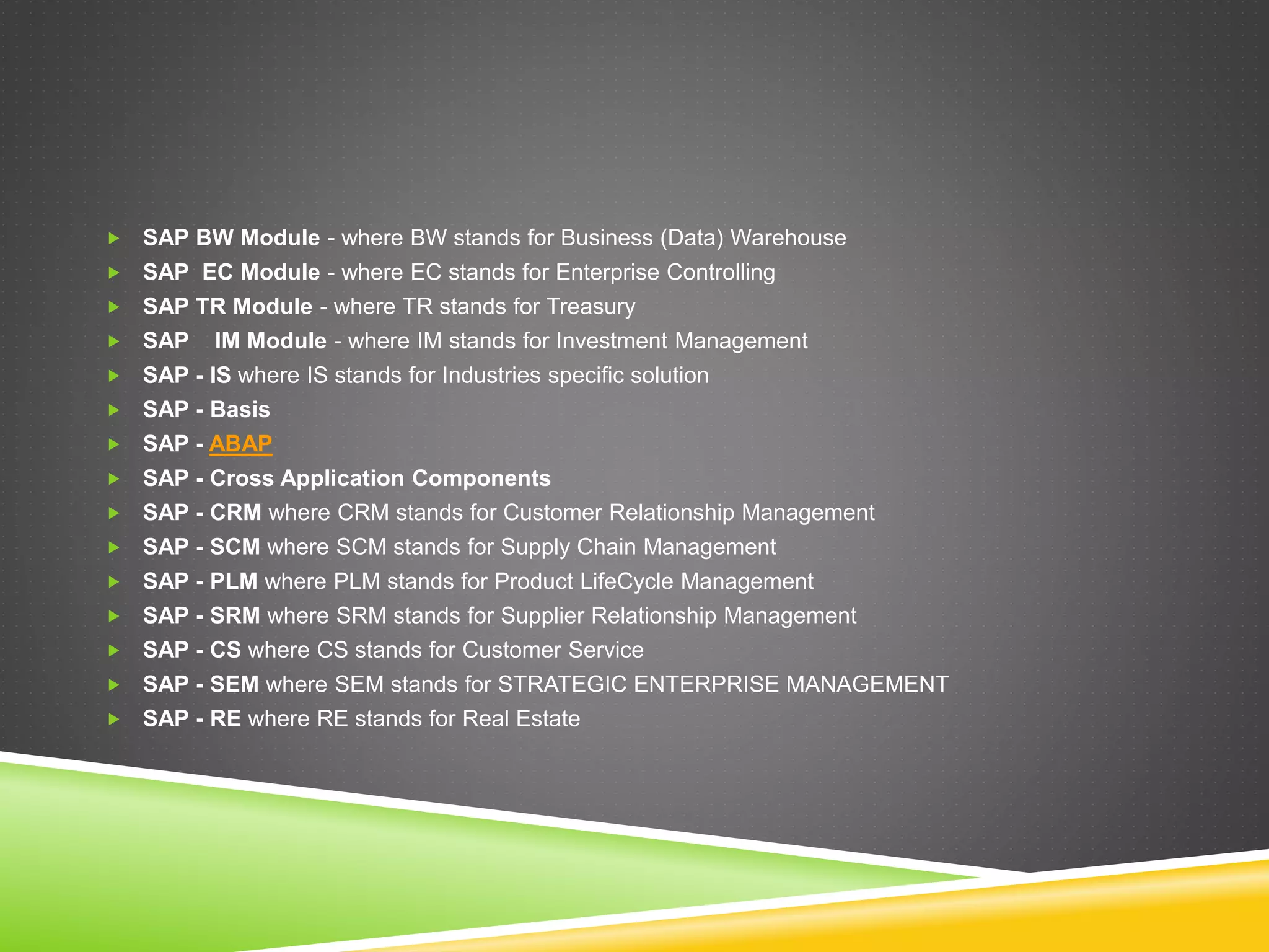  SAP BW Module - where BW stands for Business (Data) Warehouse
 SAP EC Module - where EC stands for Enterprise Controlling
 SAP TR Module - where TR stands for Treasury
 SAP IM Module - where IM stands for Investment Management
 SAP - IS where IS stands for Industries specific solution
 SAP - Basis
 SAP - ABAP
 SAP - Cross Application Components
 SAP - CRM where CRM stands for Customer Relationship Management
 SAP - SCM where SCM stands for Supply Chain Management
 SAP - PLM where PLM stands for Product LifeCycle Management
 SAP - SRM where SRM stands for Supplier Relationship Management
 SAP - CS where CS stands for Customer Service
 SAP - SEM where SEM stands for STRATEGIC ENTERPRISE MANAGEMENT
 SAP - RE where RE stands for Real Estate
 