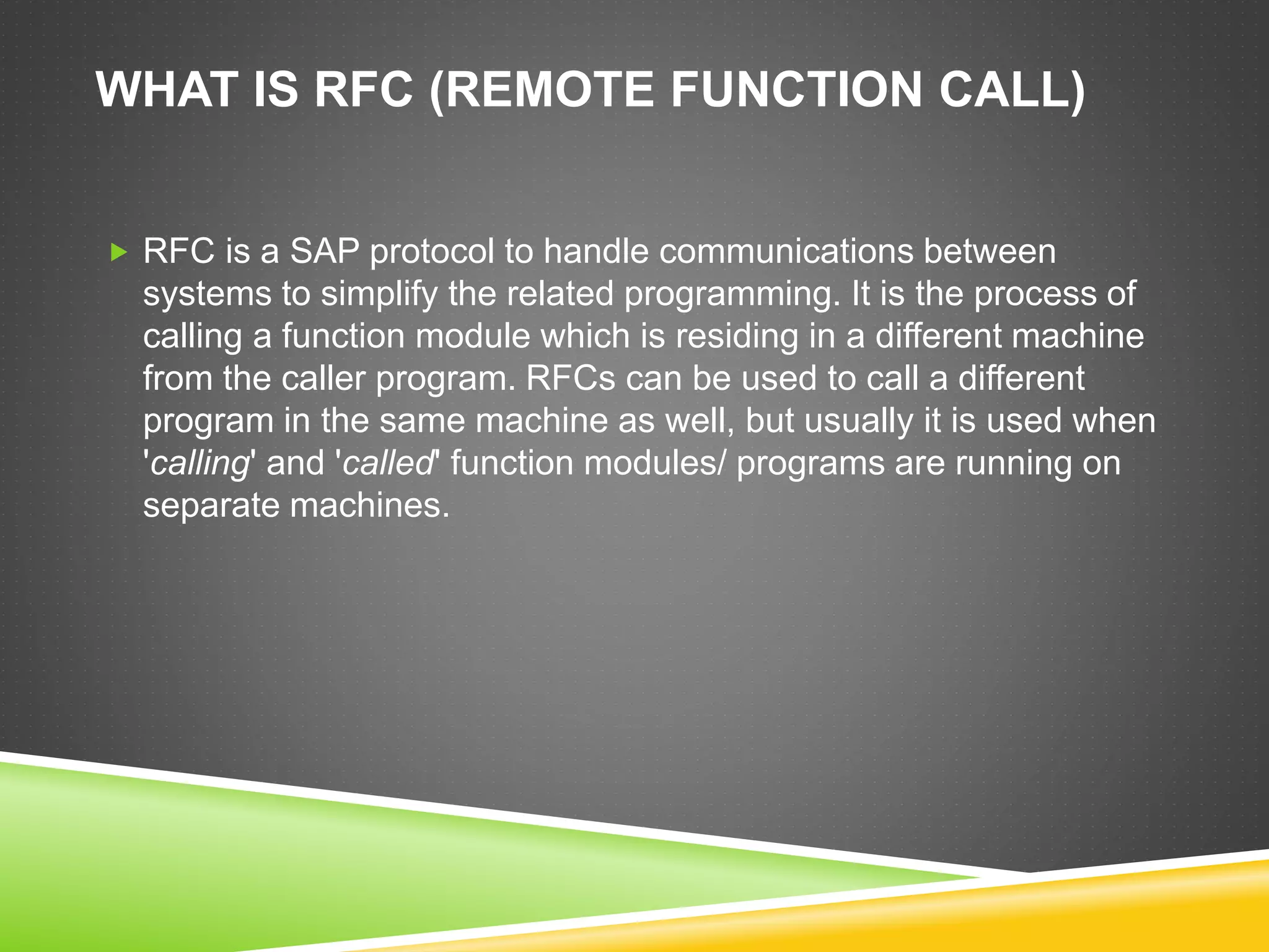 WHAT IS RFC (REMOTE FUNCTION CALL)
 RFC is a SAP protocol to handle communications between
systems to simplify the related programming. It is the process of
calling a function module which is residing in a different machine
from the caller program. RFCs can be used to call a different
program in the same machine as well, but usually it is used when
'calling' and 'called' function modules/ programs are running on
separate machines.
 