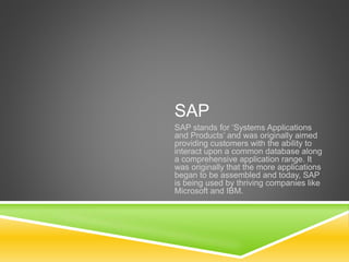 SAP
SAP stands for ‘Systems Applications
and Products’ and was originally aimed
providing customers with the ability to
interact upon a common database along
a comprehensive application range. It
was originally that the more applications
began to be assembled and today, SAP
is being used by thriving companies like
Microsoft and IBM.
 