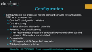 Configuration
Classboat.comMobile No. +91-7767904499 | E-mail :- support@classboat.com | www.classboat.com
 Configuration is the process of making standard software fit your business.
SAP, as an example, has:
 Over 8000 configuration decisions
 Data structuring
 Sales divisions, distribution channels
 Rewriting Code (Modifications)
 Not recommended because of compatibility problems when updated
versions of the software are installed.
 Customization
 Writing code at SAP-specified user exits
 Third-party software solution
 