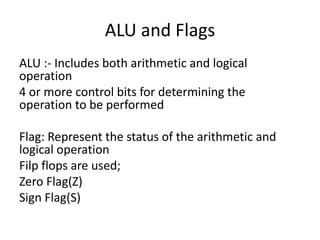 ALU and Flags
ALU :- Includes both arithmetic and logical
operation
4 or more control bits for determining the
operation to be performed
Flag: Represent the status of the arithmetic and
logical operation
Filp flops are used;
Zero Flag(Z)
Sign Flag(S)
 