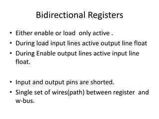 Bidirectional Registers
• Either enable or load only active .
• During load input lines active output line float
• During Enable output lines active input line
float.
• Input and output pins are shorted.
• Single set of wires(path) between register and
w-bus.
 