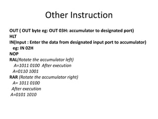 Other Instruction
OUT ( OUT byte eg: OUT 03H: accumulator to designated port)
HLT
IN(Input : Enter the data from designated input port to accumulator)
eg: IN 02H
NOP
RAL(Rotate the accumulator left)
A=1011 0100 After execution
A=0110 1001
RAR (Rotate the accumulator right)
A= 1011 0100
After execution
A=0101 1010
 