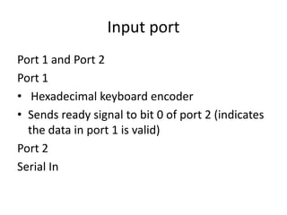 Input port
Port 1 and Port 2
Port 1
• Hexadecimal keyboard encoder
• Sends ready signal to bit 0 of port 2 (indicates
the data in port 1 is valid)
Port 2
Serial In
 