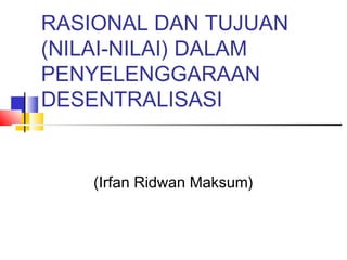 RASIONAL DAN TUJUAN
(NILAI-NILAI) DALAM
PENYELENGGARAAN
DESENTRALISASI
(Irfan Ridwan Maksum)
 