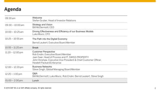 © 2015 SAP SE or an SAP affiliate company. All rights reserved. 2Customer 2© 2016 SAP SE or an SAP affiliate company. All rights reserved.
Agenda
09:30am Welcome
Stefan Gruber, Head of Investor Relations
09:30 – 10:00am Strategy and Vision
Bill McDermott,CEO
10:00 – 10:25am Driving Effectiveness and Efficiency of our Business Models
Luka Mucic,CFO
10:25 – 10:55am The Path into the Digital Economy
Bernd Leukert, Executive Board Member
10:55 – 11:20am Break
11:20 – 12:00pm Customer Perspective
Rob Enslin, Executive Board Member
Jaan Saar, Head of Process and IT, SWISS PROPERTY
John Hinshaw, Executive Vice President & Chief Customer Officer,
Hewlett PackardEnterprise
12:00 – 12:20pm Business Networks
Steve Singh, Global Managing BoardMember
12:20 – 1:00 pm Q&A
Bill McDermott, Luka Mucic, Rob Enslin, Bernd Leukert, SteveSingh
01:00 – 2:00pm Lunch
 