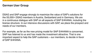 © 2015 SAP SE or an SAP affiliate company. All rights reserved. 45Customer 45© 2016 SAP SE or an SAP affiliate company. All rights reserved.
German User Group
DSAG and SAP engage strongly to maximize the value of SAP’s solutions for
the 55,000+ DSAG members in Austria, Switzerland and in Germany. We are
in a continuous dialogue with SAP on all aspects of SAP S/4HANA, including the
license structure. In our intensive discussions with SAP, we place the prospect and
needs of our members.
For example, as far as the new pricing model for SAP S/4HANA is concerned,
SAP has listened to us and has made the investment attractive. That is one
important aspect to help the SAP customers – our members, to decide in favor
of SAP S/4HANA.
 