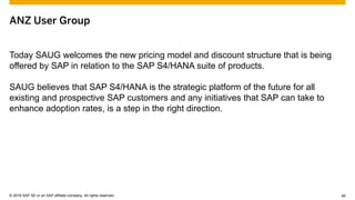 © 2015 SAP SE or an SAP affiliate company. All rights reserved. 46Customer 46© 2016 SAP SE or an SAP affiliate company. All rights reserved.
ANZ User Group
Today SAUG welcomes the new pricing model and discount structure that is being
offered by SAP in relation to the SAP S4/HANA suite of products.
SAUG believes that SAP S4/HANA is the strategic platform of the future for all
existing and prospective SAP customers and any initiatives that SAP can take to
enhance adoption rates, is a step in the right direction.
 