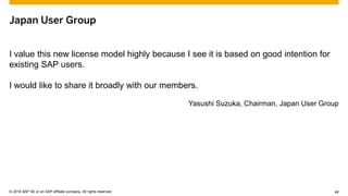 © 2015 SAP SE or an SAP affiliate company. All rights reserved. 48Customer 48© 2016 SAP SE or an SAP affiliate company. All rights reserved.
Japan User Group
I value this new license model highly because I see it is based on good intention for
existing SAP users.
I would like to share it broadly with our members.
Yasushi Suzuka, Chairman, Japan User Group
 