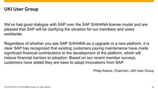 © 2015 SAP SE or an SAP affiliate company. All rights reserved. 49Customer 49© 2016 SAP SE or an SAP affiliate company. All rights reserved.
UKI User Group
We've had good dialogue with SAP over the SAP S/4HANA license model and are
pleased that SAP will be clarifying the situation for our members and users
worldwide.
Regardless of whether you see SAP S/4HANA as a upgrade or a new platform, it is
clear SAP has recognized that existing customers paying maintenance have made
significant financial contributions to the development of the platform, which will
reduce financial barriers to adoption. Based on our recent member surveys,
customers have stated they are keen to adopt innovations from SAP.
Philip Adams, Chairman, UKI User Group
 