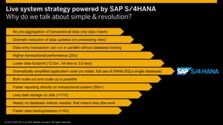 © 2015 SAP SE or an SAP affiliate company. All rights reserved. 9Customer 9© © 2016 SAP SE or an SAP affiliate company. All rights reserved.
Live system strategy powered by SAP S/4HANA
Why do we talk about simple & revolution?
No pre-aggregation of transactional data only data inserts
Dramatic reduction of data updates (no processing risks)
Data entry transaction can run in parallel without database locking
Higher transactional performance (25x)
Lower data footprint (12.5x+, 54 tera to 3.5 tera)
Faster data backup/restore (>10x)
Both scale out and scale up is possible
Faster reporting directly on transactional system (50x+)
Less data storage on disk (<1/10)
Nearly no database indices needed, that means less dba work
Dramatically simplified application code (no totals, full use of HANA SQLs single database)
 