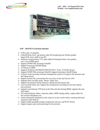 SAP - 2016 – 16 Channel PCI Card
Website : www.sapelectronics.com
SAP – 2016 PCI Card basic function
Is PCI card, 16 channels.
CallerID King Tech", get perfect caller ID recognizing rate.Thicker golden
finger PCB, more stable to any PC.
Hardware compress(rate=2/5) chips added to board,get better voice quality,
save a lot of HDD space.
Support DTMF/FSK incoming CallerID.
Support Incoming CallerID Popup.
135 Hours /G HDD
Supports Windows 98/2000/XP/2003/NT/Win7 /Vista 32/64 Bit System
Support DTMF/FSK incoming CallerID, Support Incoming CallerID Popup
Consists of the incoming customer management system to recognize the incomers and
the Popup Screen
Support monitor the conversation for every line on the real time by LAN
Supports three recorder mode : Phone, Audio, Key
Support list and print all the dialed-in, dialed-out and missed calls
Can record the direct call. Support the simultaneous recording for the direct phone
and extension
Supports auto-backup, FTP back up the files onto the burning ROM, supports the auto
fold repeat.
The outward phone cables, extension cables, ISDN catalog cables, output cables for
the wireless interphones are
Alarm information displayed on the screen or in the e-mails when e meeting abnormal
situation (cable broken)
Support duple/quintuple/octuple compression and save and WAV format
Support inquire, play and monitoring for the network.
 
