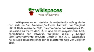 Wikispaces es un servicio de alojamiento web gratuito
con sede en San Francisco,California. Lanzado por Tangient
LLC el 10 de marzo de 2005, fue comprado por Wikispaces TSL
Educación en marzo de2014. Es uno de los mayores wiki host,
compitiendo con PBworks, Wetpaint, Wikia, y Google
Sites (anteriormente JotSpot). Desde el año 2010 Wikispaces
ha iniciado colaboraciones con la plataforma web 2.0 Glogster
EDU.
 