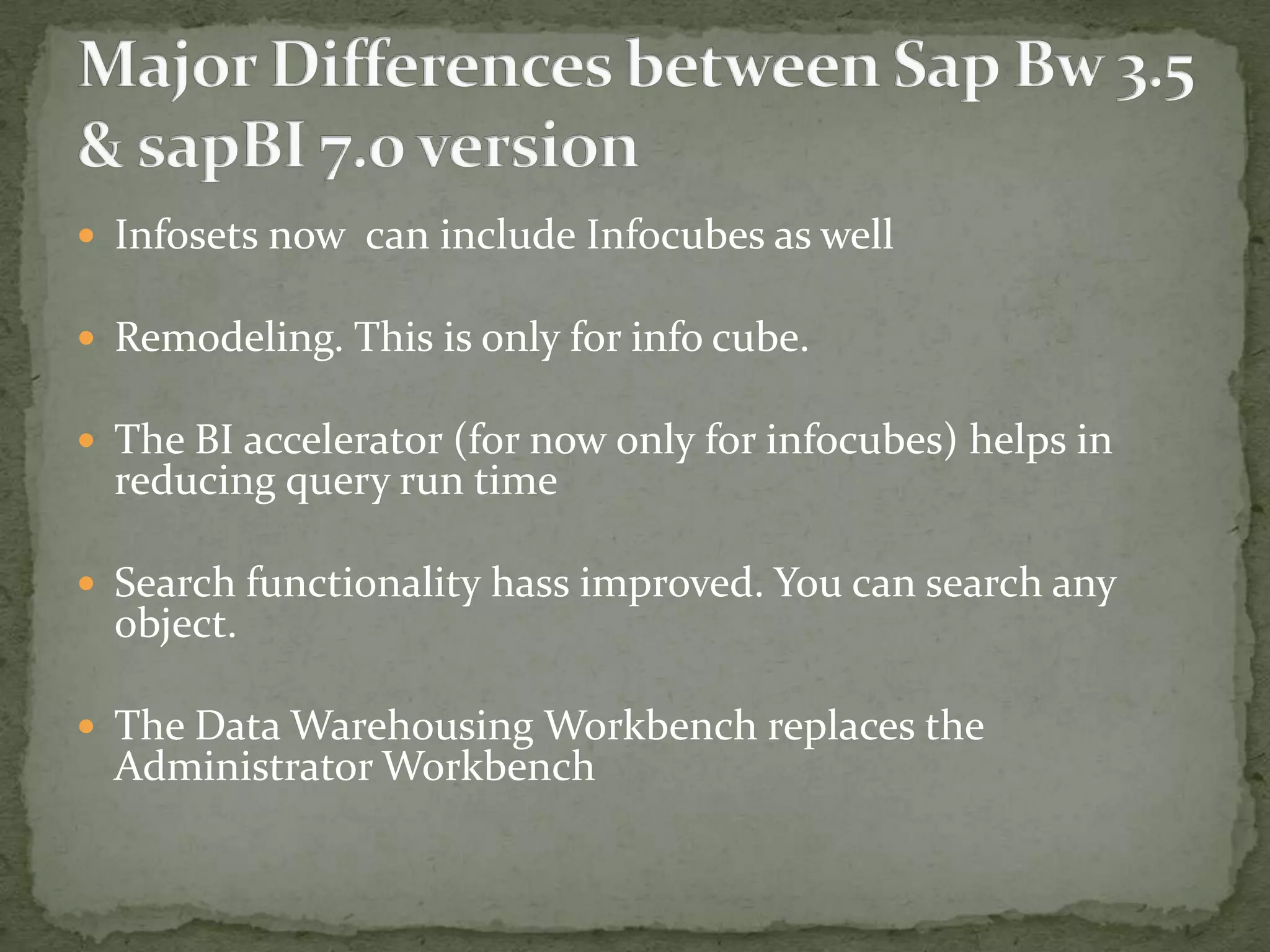  Infosets now can include Infocubes as well

 Remodeling. This is only for info cube.
 The BI accelerator (for now only for infocubes) helps in

reducing query run time

 Search functionality hass improved. You can search any

object.

 The Data Warehousing Workbench replaces the

Administrator Workbench

 