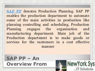 SAP PP – An
Overview From
SAP PP denotes Production Planning. SAP PP
enables the production department to automate
some of the main activities in production like
planning controlling and scheduling. Production
Planning engages the organization and
manufacturing department. Main job of the
Production department is to make goods or
services for the customers in a cost effective
manner
www.newyorksys.com
 