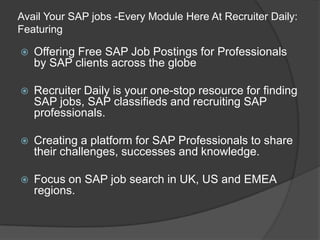 Avail Your SAP jobs -Every Module Here At Recruiter Daily:
Featuring


Offering Free SAP Job Postings for Professionals
by SAP clients across the globe



Recruiter Daily is your one-stop resource for finding
SAP jobs, SAP classifieds and recruiting SAP
professionals.



Creating a platform for SAP Professionals to share
their challenges, successes and knowledge.



Focus on SAP job search in UK, US and EMEA
regions.

 