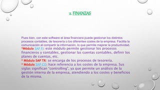 2. FINANZAS
Pues bien, con este software el área financiera puede gestionar los distintos
procesos contables, de tesorería o los diferentes costes de la empresa. Facilita la
comunicación al compartir la información, lo que permite mejorar la productividad.
*Módulo SAP FI: este módulo permite gestionar los procesos
financieros y contables, gestionar las cuentas contables, definir los
planes de cuentas, etc.
* Módulo SAP TR: se encarga de los procesos de tesorería.
* Módulo SAP CO: hace referencia a los costes de la empresa. Sus
siglas significan “controlling", ya que permite un análisis de la
gestión interna de la empresa, atendiendo a los costes y beneficios
de la misma.
 