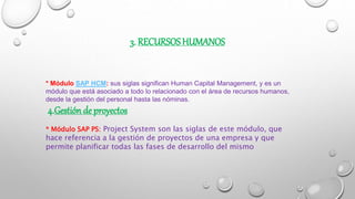 3. RECURSOS HUMANOS
* Módulo SAP HCM: sus siglas significan Human Capital Management, y es un
módulo que está asociado a todo lo relacionado con el área de recursos humanos,
desde la gestión del personal hasta las nóminas.
4.Gestión de proyectos
* Módulo SAP PS: Project System son las siglas de este módulo, que
hace referencia a la gestión de proyectos de una empresa y que
permite planificar todas las fases de desarrollo del mismo
 