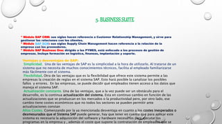 5. BUSINESS SUITE
* Módulo SAP CRM: sus siglas hacen referencia a Customer Relationship Management, y sirve para
gestionar las relaciones con los clientes.
* Módulo SAP SCM: sus siglas Supply Chain Management hacen referencia a la relación de la
empresa con los proveedores.
* Módulo SAP Business One: dirigido a las PYMES, está enfocado a los procesos de gestión de
empresas. Incluye formación en logística, finanzas, implantación y soporte.
Ventajas y desventajas de SAP:
Simplicidad. Una de las ventajas de SAP es la simplicidad a la hora de utilizarlo. Al tratarse de un
sistema que no necesita de muchos conocimientos técnicos, facilita al empleado familiarizarse
más fácilmente con el sistema.
Flexibilidad. Otra de las ventajas que es la flexibilidad que ofrece este sistema permite a las
empresas la creación de reglas en el sistema SAP. Esto hará posible la canalizar los posibles
fallos y errores. En las empresas, se puede decidir qué empleados tienen acceso a los datos que
maneja el sistema SAP.
Actualización constante. Una de las ventajas, que a la vez puede ser un obstáculo para el
desarrollo, es la continua actualización del sistema. Esta en continuo cambio en función de las
actualizaciones que se produzcan en los mercados o la productividad pero, por otro lado, ese
cambio tiene costes económicos que no todos los sectores se pueden permitir ante
actualizaciones constan
Altos Costes. Comenzando por la ya mencionada desventaja en cuanto a los costes inesperados o
desmesurados que el Sistema SAP puede generar, hay que tener en cuenta que para aplicar este
sistema es necesaria la adquisición del software y hardware necesarios para ejecutar los
programas en la empresa y , además el coste que supone la contratación de empleados que se
 