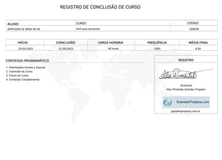 REGISTRO DE CONCLUSÃO DE CURSO
ALUNO
JERFESON DE SENA SILVA 008038
SAP para Iniciantes
INÍCIO CONCLUSÃO CARGA HORÁRIA FREQUÊNCIA MÉDIA FINAL
25/03/2023 31/05/2023 48 horas 100% 8.50
CONTEÚDO PROGRAMÁTICO
1. Orientações Iniciais e Suporte
2. Conteúdo do Curso
3. Fórum do Curso
4. Conteúdo Complementar
REGISTRO
Diretor(a)
Alex Pimentel, Grandes Projetos
grandesprojetos.com.br
CURSO CÓDIGO
 