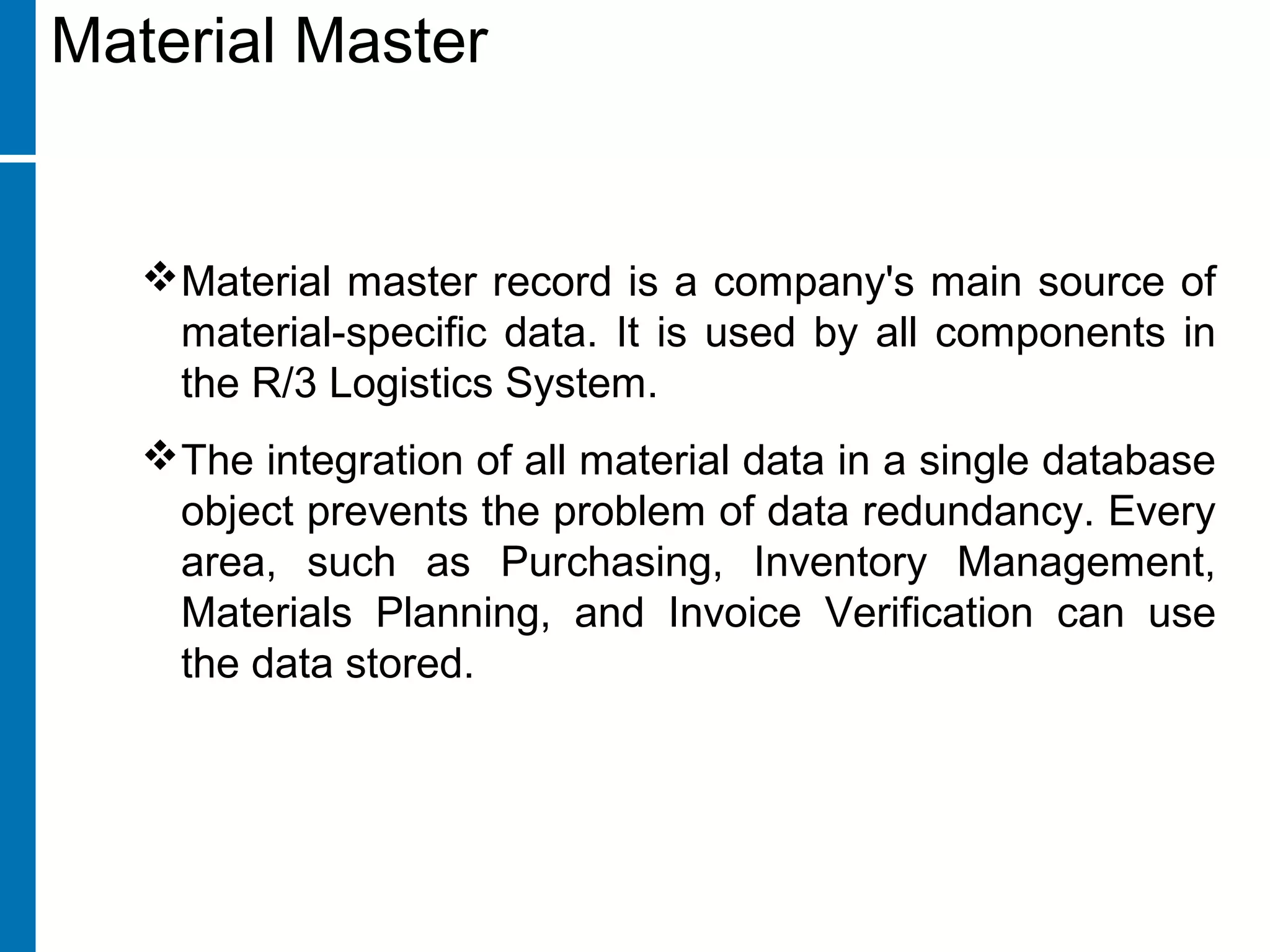 Material master record is a company's main source of
material-specific data. It is used by all components in
the R/3 Logistics System.
The integration of all material data in a single database
object prevents the problem of data redundancy. Every
area, such as Purchasing, Inventory Management,
Materials Planning, and Invoice Verification can use
the data stored.
Material Master
 