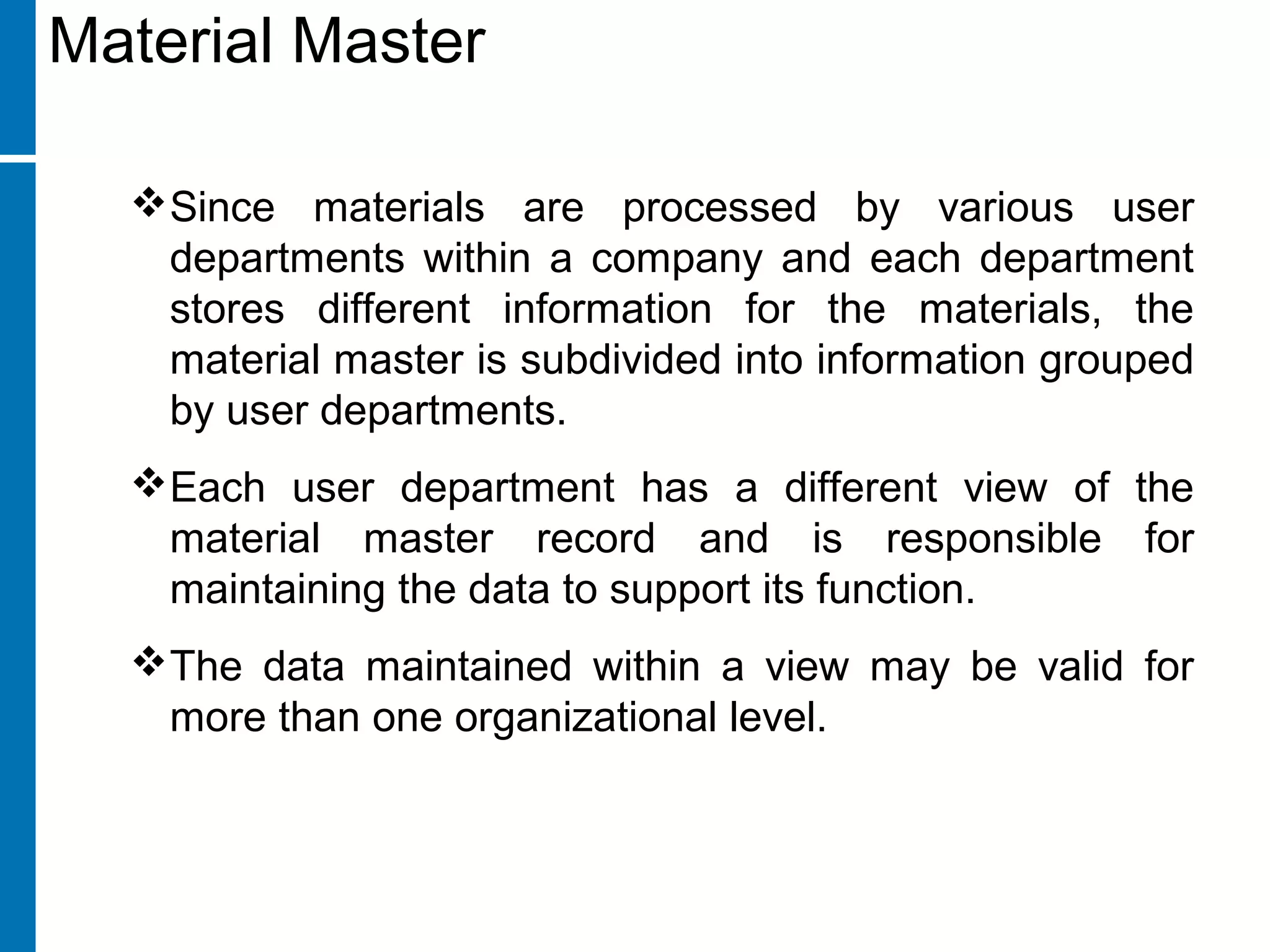 Since materials are processed by various user
departments within a company and each department
stores different information for the materials, the
material master is subdivided into information grouped
by user departments.
Each user department has a different view of the
material master record and is responsible for
maintaining the data to support its function.
The data maintained within a view may be valid for
more than one organizational level.
Material Master
 