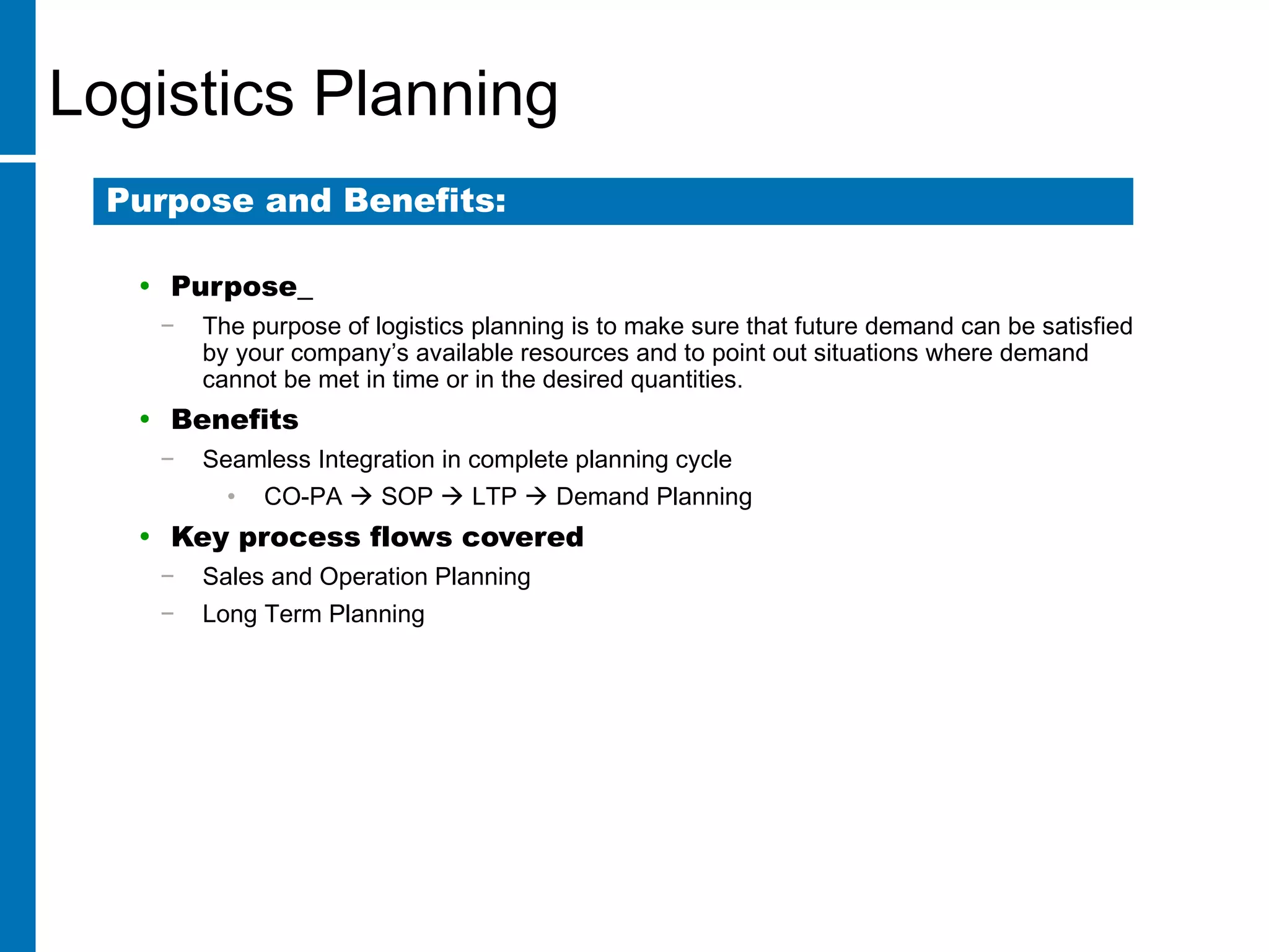Logistics Planning
• Purpose
− The purpose of logistics planning is to make sure that future demand can be satisfied
by your company’s available resources and to point out situations where demand
cannot be met in time or in the desired quantities.
• Benefits
− Seamless Integration in complete planning cycle
• CO-PA  SOP  LTP  Demand Planning
• Key process flows covered
− Sales and Operation Planning
− Long Term Planning
Purpose and Benefits:
 