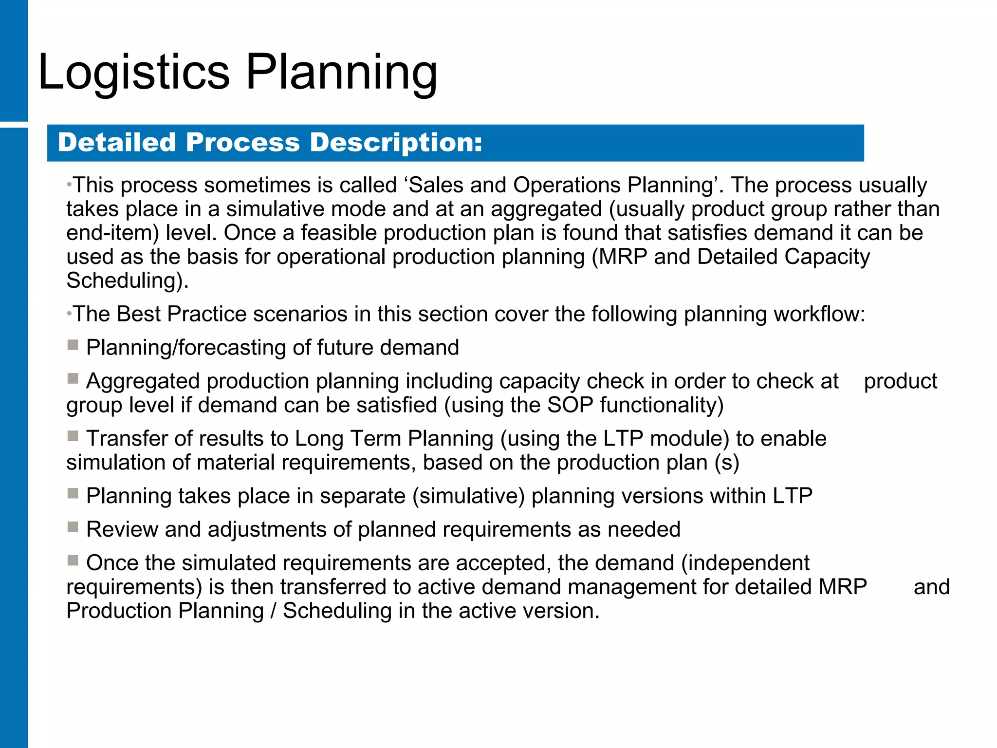 Logistics Planning
•This process sometimes is called ‘Sales and Operations Planning’. The process usually
takes place in a simulative mode and at an aggregated (usually product group rather than
end-item) level. Once a feasible production plan is found that satisfies demand it can be
used as the basis for operational production planning (MRP and Detailed Capacity
Scheduling).
•The Best Practice scenarios in this section cover the following planning workflow:
 Planning/forecasting of future demand
 Aggregated production planning including capacity check in order to check at product
group level if demand can be satisfied (using the SOP functionality)
 Transfer of results to Long Term Planning (using the LTP module) to enable
simulation of material requirements, based on the production plan (s)
 Planning takes place in separate (simulative) planning versions within LTP
 Review and adjustments of planned requirements as needed
 Once the simulated requirements are accepted, the demand (independent
requirements) is then transferred to active demand management for detailed MRP and
Production Planning / Scheduling in the active version.
Detailed Process Description:
 