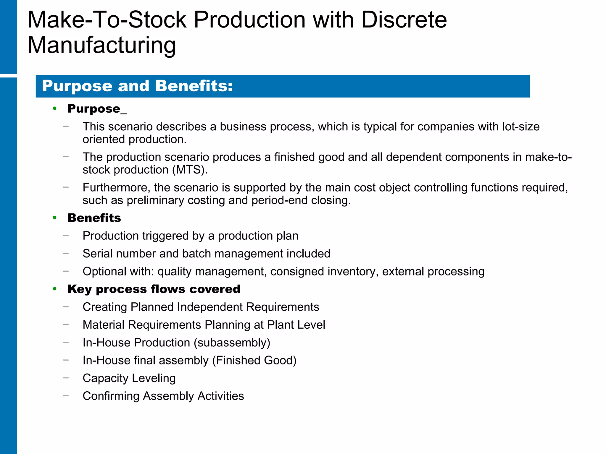 Make-To-Stock Production with Discrete
Manufacturing
• Purpose
− This scenario describes a business process, which is typical for companies with lot-size
oriented production.
− The production scenario produces a finished good and all dependent components in make-to-
stock production (MTS).
− Furthermore, the scenario is supported by the main cost object controlling functions required,
such as preliminary costing and period-end closing.
• Benefits
− Production triggered by a production plan
− Serial number and batch management included
− Optional with: quality management, consigned inventory, external processing
• Key process flows covered
− Creating Planned Independent Requirements
− Material Requirements Planning at Plant Level
− In-House Production (subassembly)
− In-House final assembly (Finished Good)
− Capacity Leveling
− Confirming Assembly Activities
Purpose and Benefits:
 