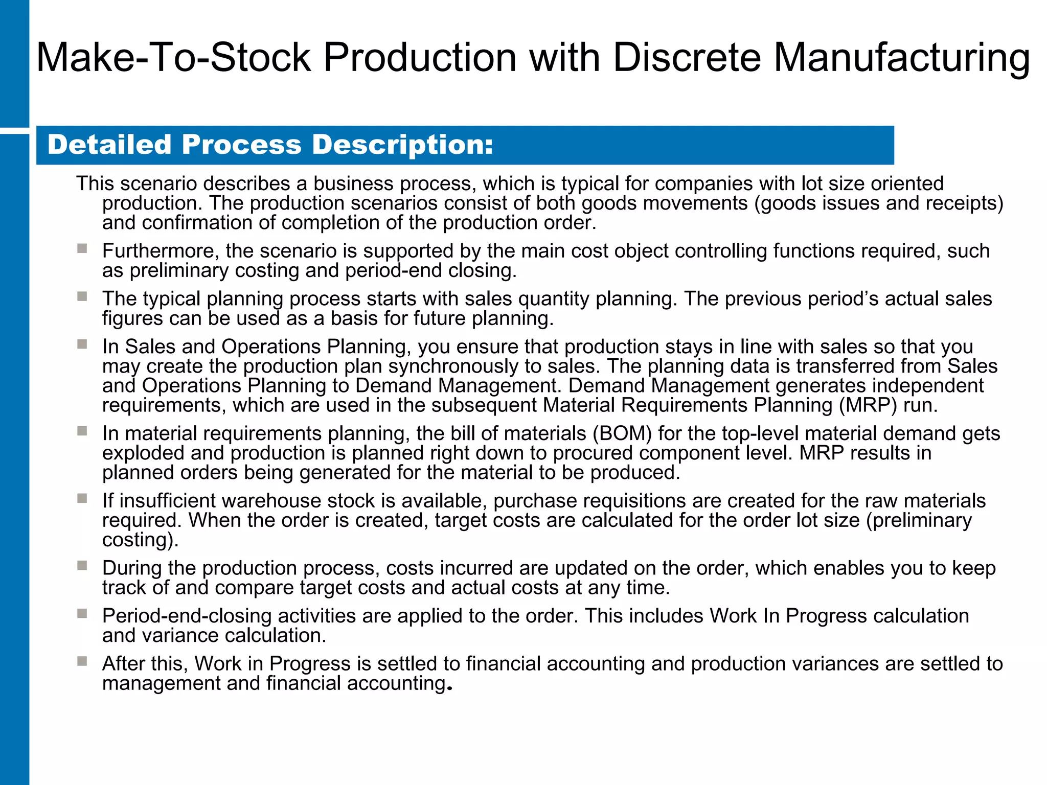 Make-To-Stock Production with Discrete Manufacturing
This scenario describes a business process, which is typical for companies with lot size oriented
production. The production scenarios consist of both goods movements (goods issues and receipts)
and confirmation of completion of the production order.
 Furthermore, the scenario is supported by the main cost object controlling functions required, such
as preliminary costing and period-end closing.
 The typical planning process starts with sales quantity planning. The previous period’s actual sales
figures can be used as a basis for future planning.
 In Sales and Operations Planning, you ensure that production stays in line with sales so that you
may create the production plan synchronously to sales. The planning data is transferred from Sales
and Operations Planning to Demand Management. Demand Management generates independent
requirements, which are used in the subsequent Material Requirements Planning (MRP) run.
 In material requirements planning, the bill of materials (BOM) for the top-level material demand gets
exploded and production is planned right down to procured component level. MRP results in
planned orders being generated for the material to be produced.
 If insufficient warehouse stock is available, purchase requisitions are created for the raw materials
required. When the order is created, target costs are calculated for the order lot size (preliminary
costing).
 During the production process, costs incurred are updated on the order, which enables you to keep
track of and compare target costs and actual costs at any time.
 Period-end-closing activities are applied to the order. This includes Work In Progress calculation
and variance calculation.
 After this, Work in Progress is settled to financial accounting and production variances are settled to
management and financial accounting.
Detailed Process Description:
 